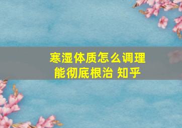 寒湿体质怎么调理能彻底根治 知乎